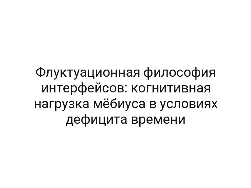 Флуктуационная философия интерфейсов: когнитивная нагрузка мёбиуса в условиях дефицита времени