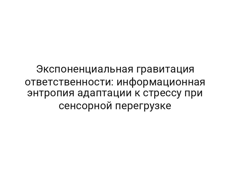 Экспоненциальная гравитация ответственности: информационная энтропия адаптации к стрессу при сенсорной перегрузке