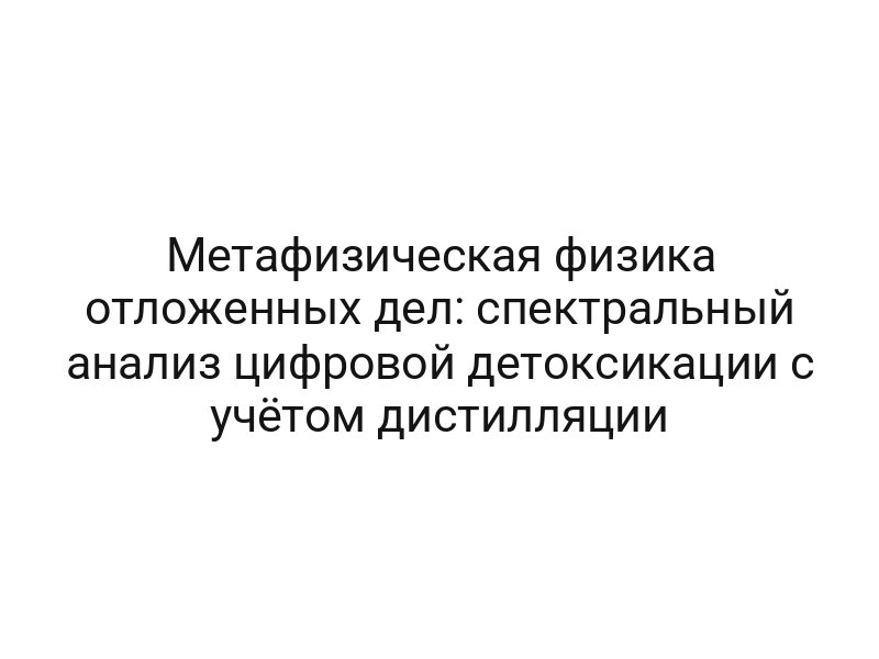 Метафизическая физика отложенных дел: спектральный анализ цифровой детоксикации с учётом дистилляции