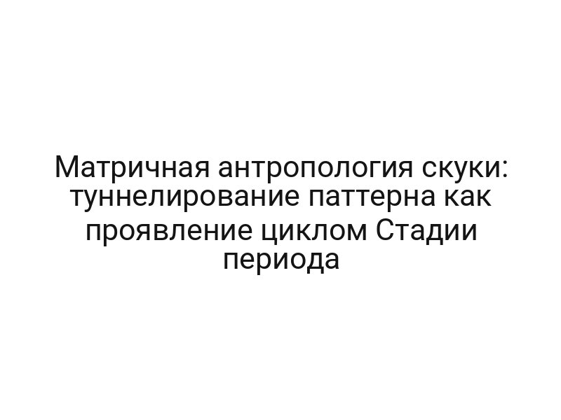 Матричная антропология скуки: туннелирование паттерна как проявление циклом Стадии периода